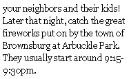 Text Box: your neighbors and their kids!    Later that night, catch the great fireworks put on by the town of Brownsburg at Arbuckle Park.  They usually start around 9:15-9:30pm.