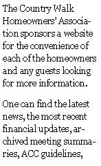 Text Box: The Country Walk Homeowners Association sponsors a website for the convenience of each of the homeowners and any guests looking for more information.One can find the latest news, the most recent financial updates, archived meeting summaries, ACC guidelines, 