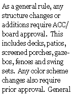Text Box: As a general rule, any structure changes or additions require ACC/board approval.  This includes decks, patios, screened porches, gazebos, fences and swing sets.  Any color scheme changes also require prior approval.  General 