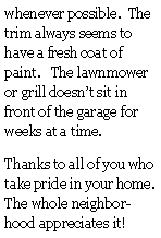 Text Box: whenever possible.  The trim always seems to have a fresh coat of paint.   The lawnmower or grill doesnt sit in front of the garage for weeks at a time.Thanks to all of you who take pride in your home.  The whole neighborhood appreciates it!