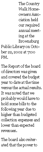 Text Box: The Country Walk Homeowners Association held our required annual meeting at the Brownsburg Public Library on October 22, 2002 at 7:00 PM.The Report of the board of directors was given and covered the budget year to date at the time versus the actual results.  It was noted that we probably would have to hold some bills to the following year due to higher than budgeted collection expenses and lower than expected revenues.The board also reiterated that the power to 