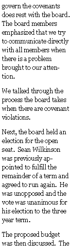 Text Box: govern the covenants does rest with the board.  The board members emphasized that we try to communicate directly with all members when there is a problem brought to our attention.  We talked through the process the board takes when there are covenant violations.Next, the board held an election for the open seat.  Sean Wilkinson was previously appointed to fulfill the remainder of a term and agreed to run again.  He was unopposed and the vote was unanimous for his election to the three year term.The proposed budget was then discussed.  The 