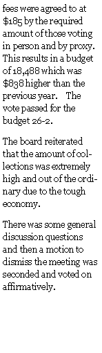 Text Box: fees were agreed to at $185 by the required amount of those voting in person and by proxy.  This results in a budget of 18,488 which was $838 higher than the previous year.    The vote passed for the budget 26-2.The board reiterated that the amount of collections was extremely high and out of the ordinary due to the tough economy.There was some general discussion questions and then a motion to dismiss the meeting was seconded and voted on affirmatively.