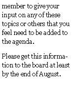 Text Box: member to give your input on any of these topics or others that you feel need to be added to the agenda.Please get this information to the board at least  by the end of August.