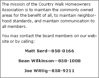 Text Box: The mission of the Country Walk Homeowners Association is to maintain the commonly owned areas for the benefit of all, to maintain neighborhood standards, and maintain communication to all members.You may contact the board members on our website or by calling:Matt Serd858-0166Sean Wilkinson858-1008Joe Wittig858-9211