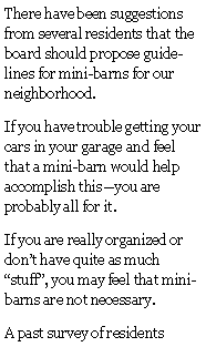 Text Box: There have been suggestions from several residents that the board should propose guidelines for mini-barns for our neighborhood.If you have trouble getting your cars in your garage and feel that a mini-barn would help accomplish thisyou are probably all for it.If you are really organized or dont have quite as much stuff, you may feel that mini-barns are not necessary.A past survey of residents 