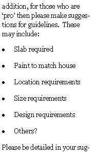 Text Box: addition, for those who are pro then please make suggestions for guidelines.  These may include:Slab requiredPaint to match houseLocation requirementsSize requirementsDesign requirementsOthers?Please be detailed in your sug